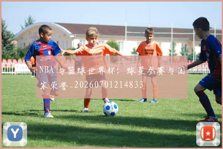 NBA 与篮球世界杯：球星参赛与国家荣誉_20260701214833