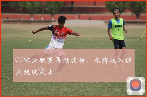CF职业联赛再掀波澜，老牌战队迎来绝境反击！