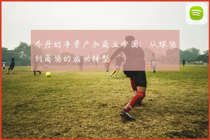 乔丹的净资产和商业帝国：从球场到商场的成功转型