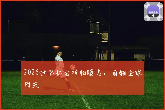 2026世界杯吉祥物曝光，萌翻全球网友！