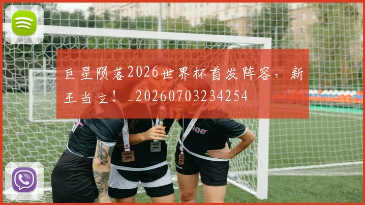 巨星陨落2026世界杯首发阵容，新王当立！_20260703234254