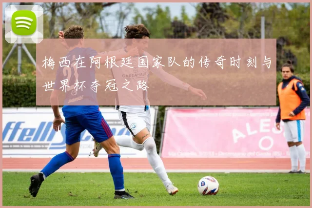 梅西在阿根廷国家队的传奇时刻与世界杯夺冠之路