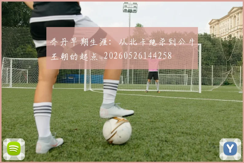 乔丹早期生涯：从北卡绝杀到公牛王朝的起点_20260526144258