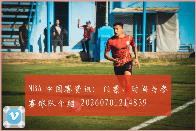 NBA 中国赛资讯：门票、时间与参赛球队介绍_20260701214839