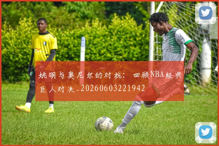姚明与奥尼尔的对抗：回顾NBA经典巨人对决_20260603221942