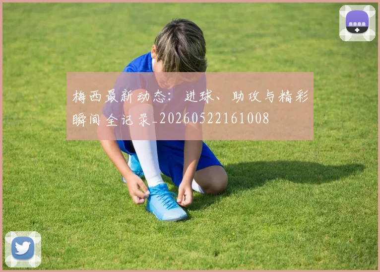 梅西最新动态：进球、助攻与精彩瞬间全记录_20260522161008