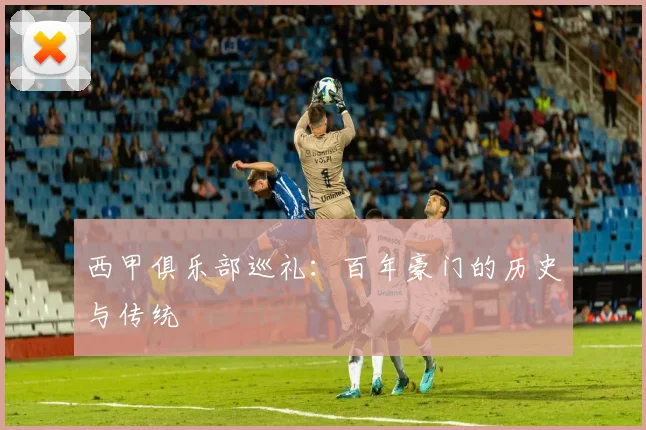 西甲俱乐部巡礼：百年豪门的历史与传统