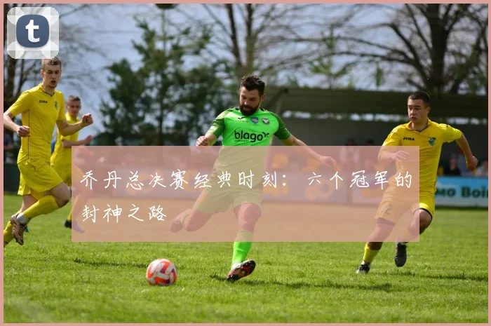 乔丹总决赛经典时刻：六个冠军的封神之路
