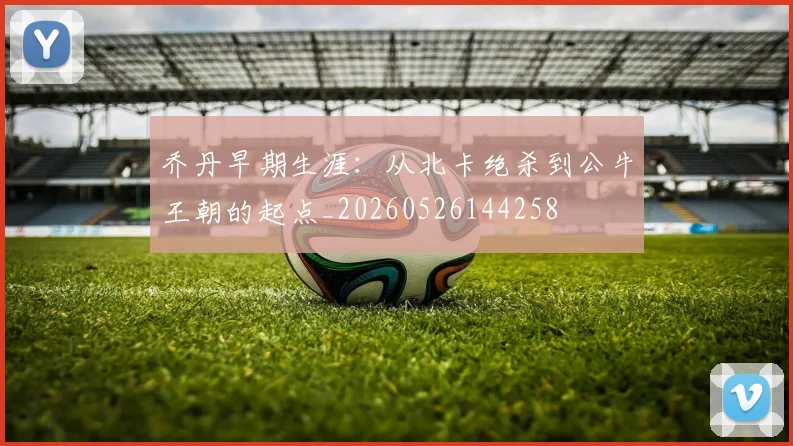 乔丹早期生涯：从北卡绝杀到公牛王朝的起点_20260526144258