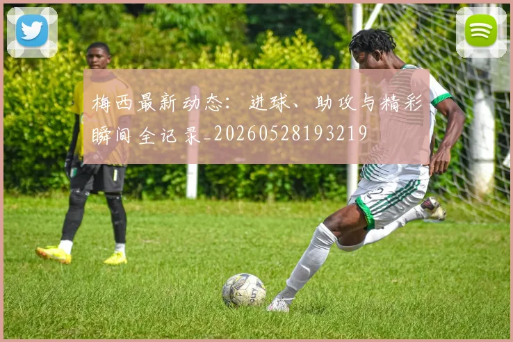 梅西最新动态：进球、助攻与精彩瞬间全记录_20260528193219