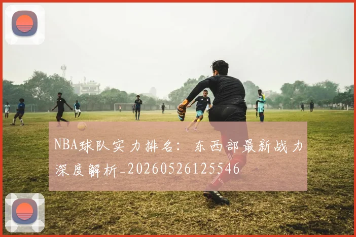 NBA球队实力排名:东西部最新战力深度解析_20260526125546
