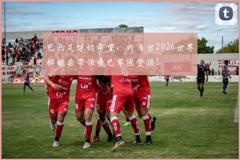 巴西足球的希望，内马尔2026世界杯能否带领桑巴军团登顶！