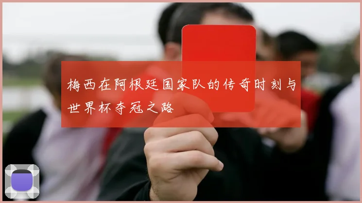 梅西在阿根廷国家队的传奇时刻与世界杯夺冠之路