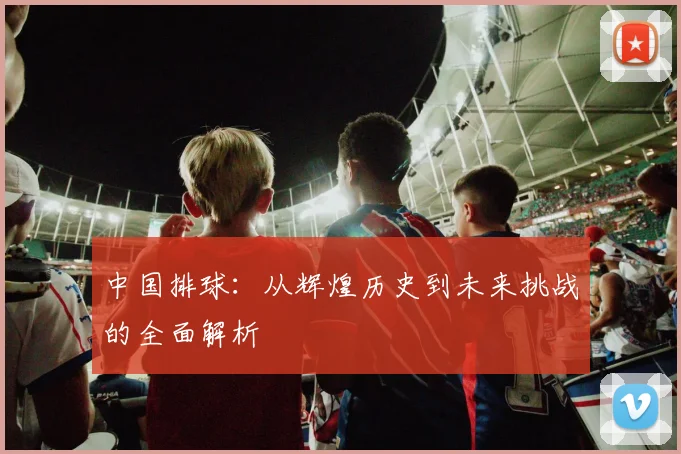 中国排球：从辉煌历史到未来挑战的全面解析