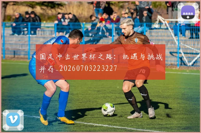 国足冲击世界杯之路：机遇与挑战并存_20260703223227