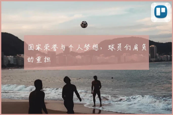 国家荣誉与个人梦想，球员们肩负的重担